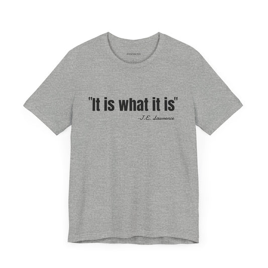 It is what it is J.E. Lawrence Quote - Unisex Jersey Short Sleeve T-shirt